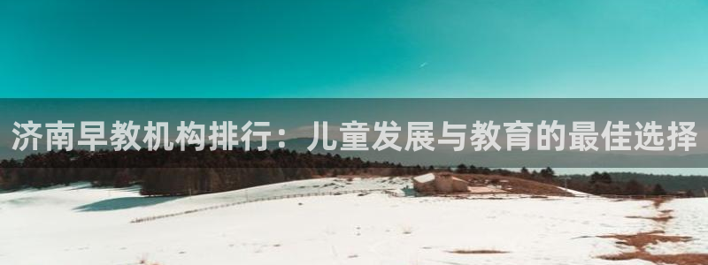 恒行2沈74OOO5：济南早教机构排行：儿童发展与教育的最佳选择