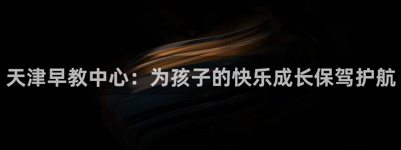 恒行登录老大6ll5l典型：天津早教中心：为孩子的快乐成长保驾护航