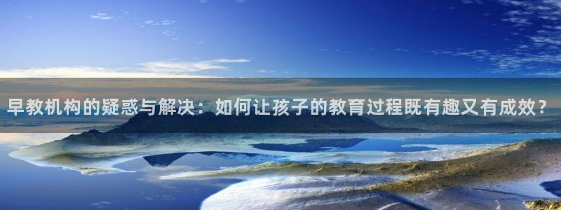 恒行娱乐芍皇74ooo5蛹：早教机构的疑惑与解决：如何让孩子的教育过程既有趣又有
