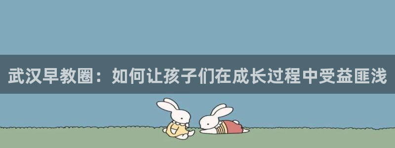 恒行娱乐芍皇74ooo5蛹：武汉早教圈：如何让孩子们在成长过程中受益匪浅