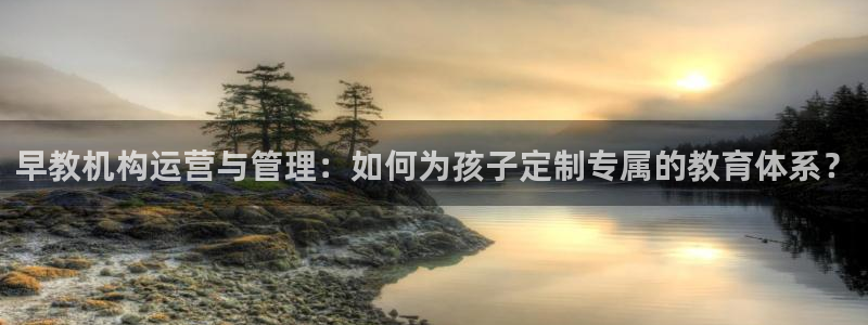恒行2吴74OOO5：早教机构运营与管理：如何为孩子定制专属的教育体系？