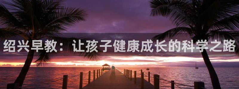 恒行主管6ll5l指定:绍兴早教:让孩子健康成长的科学之路