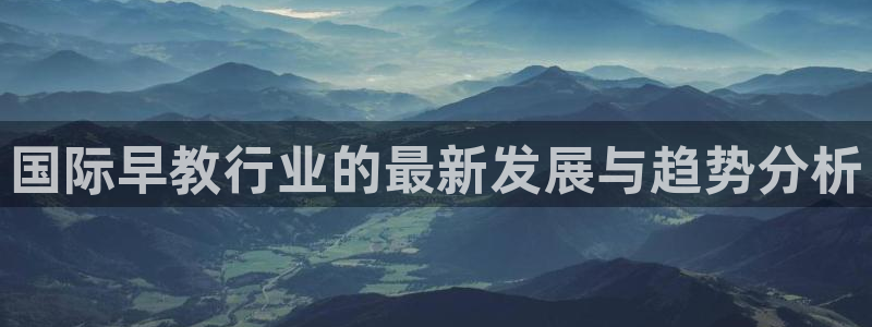 恒行娱乐登录5ll533主管一流：国际早教行业的最新发展与趋势分析